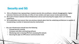 Security and 5G
Source - https://www.industryweek.com/technology-and-iiot/article/21126346/staying-secure-in-5g-reality?utm_source=IY+IW+Daily+Headlines+-
+Morning&utm_medium=email&utm_campaign=CPS200320052&o_eid=7930I4506489J2B&rdx.ident%5Bpull%5D=omeda%7C7930I4506489J2B&oly_enc_id=7930I4506489J2B
1. 5G is a Pandora’s box representing a massive security risk as software, network disaggregation, higher
volumes of devices and cell sites, an influx of new vendors and open source trends exponentially.
2. 5G is part of future national critical infrastructure and as such securing the supply chain is of national
importance.
3. 5G is potentially more secure than any previous network given that the underlying architecture is capable of
incorporating a number of advanced security mechanisms
• Any new infrastructure should have the following
• Firewall security controls
• Firmware and other anti-hacking software
• Monitoring and/or denying IPS from accessing 5G network
• Securing the pipe via VPN and/or communication tools
 