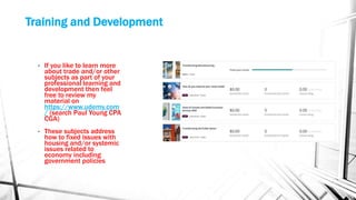 Training and Development
• If you like to learn more
about trade and/or other
subjects as part of your
professional learning and
development then feel
free to review my
material on
https://www.udemy.com
/ (search Paul Young CPA
CGA)
• These subjects address
how to fixed issues with
housing and/or systemic
issues related to
economy including
government policies
 