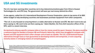 USA and 5G investments
Sources - https://urldefense.proofpoint.com/v2/url?u=http-3A__app.link.pentonmanufacturing.com_e_er-3Fs-3D893956921-26lid-3D281443-
26elqTrackId-3D8bbf51cbd10c4f2bb2f57534f2a2b6d3-26elq-3D16cdd058fc7248b3a3a2830304628be0-26elqaid-3D38955-26elqat-3D1-26utm-5Frid-
3DCPG03000003273915-26utm-5Fcampaign-3D38955-26utm-5Fmedium-3Demail-26elq2-3D16cdd058fc7248b3a3a2830304628be0-26oly-5Fenc-
5Fid-3D0795D4398167A5U&d=DwMCaQ&c=jf_iaSHvJObTbx-siA1ZOg&r=-jdq6iV4dQJQo01vxt-
OMsPRLAz4KWhUHwAxRjDtksM&m=rUVCwuH632q48tRH1wvmlW0V3cSyKBQbAFTWJMbihQE&s=hhg6IiyJ7W0OOjZjvkQvqMznM1DLptoIuzJxMUQIfn8&e=
The U.S. has been warning other countries not to buy telecommunications gear from China’s Huawei
Technologies Co. and ZTE Corp. The government will soon put real money behind the effort.
A new agency, called the U.S. International Development Finance Corporation, plans to tap some of its $60
billion budget to help developing countries and businesses purchase equipment from other companies.
“The U.S. is very focused on ensuring there’s a viable alternative to Huawei and ZTE. We don’t want to be out
there saying no. We want to be out there saying yes,” Adam Boehler, the first chief executive officer of the
DFC, said in a recent interview.
He declined to discuss specific company talks or how the money would be spent. However, the plans would be
a welcome boost for Sweden’s Ericsson AB and Finland’s Nokia Oyj, which have struggled to compete with
Huawei and ZTE equipment that’s often cheaper and at least as capable. The U.S. could bankroll Huawei
alternatives through loans or loan guarantees to developing nations and companies, or even acquiring
minority stakes in emerging makers of competing gear.
 