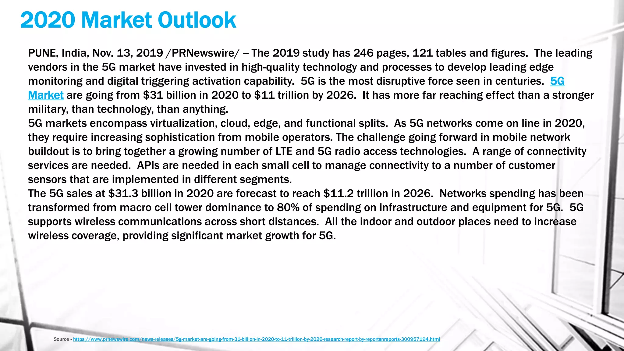 2020 Market Outlook
Source - https://www.prnewswire.com/news-releases/5g-market-are-going-from-31-billion-in-2020-to-11-trillion-by-2026-research-report-by-reportsnreports-300957194.html
PUNE, India, Nov. 13, 2019 /PRNewswire/ -- The 2019 study has 246 pages, 121 tables and figures. The leading
vendors in the 5G market have invested in high-quality technology and processes to develop leading edge
monitoring and digital triggering activation capability. 5G is the most disruptive force seen in centuries. 5G
Market are going from $31 billion in 2020 to $11 trillion by 2026. It has more far reaching effect than a stronger
military, than technology, than anything.
5G markets encompass virtualization, cloud, edge, and functional splits. As 5G networks come on line in 2020,
they require increasing sophistication from mobile operators. The challenge going forward in mobile network
buildout is to bring together a growing number of LTE and 5G radio access technologies. A range of connectivity
services are needed. APIs are needed in each small cell to manage connectivity to a number of customer
sensors that are implemented in different segments.
The 5G sales at $31.3 billion in 2020 are forecast to reach $11.2 trillion in 2026. Networks spending has been
transformed from macro cell tower dominance to 80% of spending on infrastructure and equipment for 5G. 5G
supports wireless communications across short distances. All the indoor and outdoor places need to increase
wireless coverage, providing significant market growth for 5G.
 