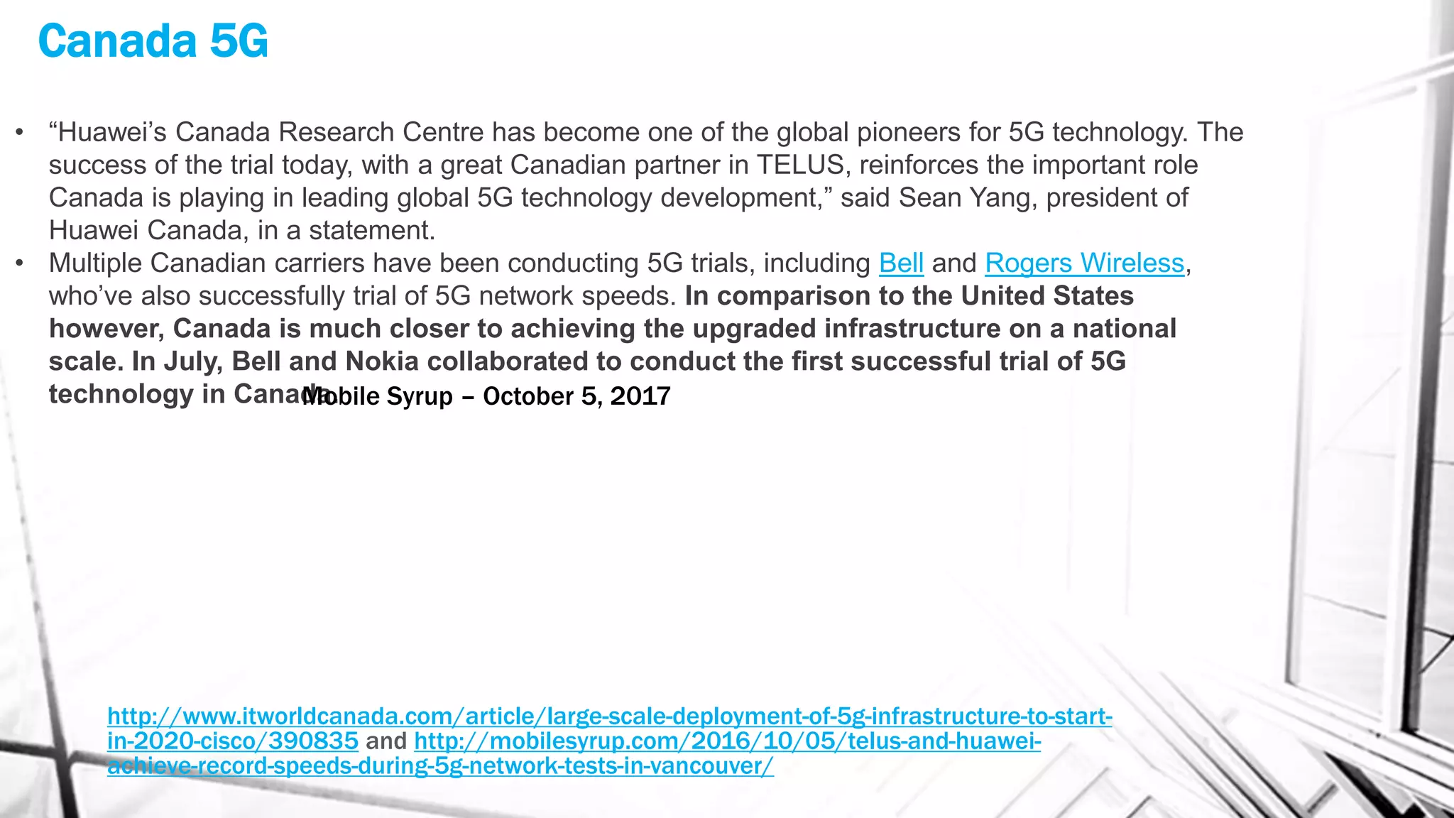 Canada 5G
http://www.itworldcanada.com/article/large-scale-deployment-of-5g-infrastructure-to-start-
in-2020-cisco/390835 and http://mobilesyrup.com/2016/10/05/telus-and-huawei-
achieve-record-speeds-during-5g-network-tests-in-vancouver/
• “Huawei’s Canada Research Centre has become one of the global pioneers for 5G technology. The
success of the trial today, with a great Canadian partner in TELUS, reinforces the important role
Canada is playing in leading global 5G technology development,” said Sean Yang, president of
Huawei Canada, in a statement.
• Multiple Canadian carriers have been conducting 5G trials, including Bell and Rogers Wireless,
who’ve also successfully trial of 5G network speeds. In comparison to the United States
however, Canada is much closer to achieving the upgraded infrastructure on a national
scale. In July, Bell and Nokia collaborated to conduct the first successful trial of 5G
technology in Canada.Mobile Syrup – October 5, 2017
 