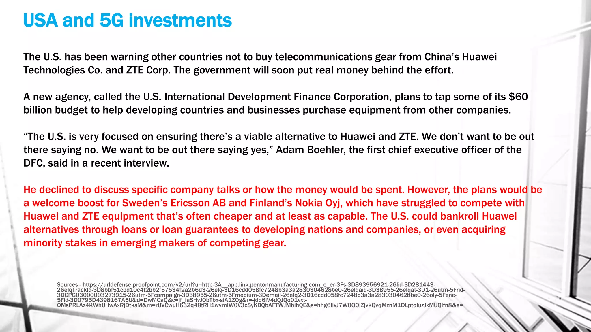 USA and 5G investments
Sources - https://urldefense.proofpoint.com/v2/url?u=http-3A__app.link.pentonmanufacturing.com_e_er-3Fs-3D893956921-26lid-3D281443-
26elqTrackId-3D8bbf51cbd10c4f2bb2f57534f2a2b6d3-26elq-3D16cdd058fc7248b3a3a2830304628be0-26elqaid-3D38955-26elqat-3D1-26utm-5Frid-
3DCPG03000003273915-26utm-5Fcampaign-3D38955-26utm-5Fmedium-3Demail-26elq2-3D16cdd058fc7248b3a3a2830304628be0-26oly-5Fenc-
5Fid-3D0795D4398167A5U&d=DwMCaQ&c=jf_iaSHvJObTbx-siA1ZOg&r=-jdq6iV4dQJQo01vxt-
OMsPRLAz4KWhUHwAxRjDtksM&m=rUVCwuH632q48tRH1wvmlW0V3cSyKBQbAFTWJMbihQE&s=hhg6IiyJ7W0OOjZjvkQvqMznM1DLptoIuzJxMUQIfn8&e=
The U.S. has been warning other countries not to buy telecommunications gear from China’s Huawei
Technologies Co. and ZTE Corp. The government will soon put real money behind the effort.
A new agency, called the U.S. International Development Finance Corporation, plans to tap some of its $60
billion budget to help developing countries and businesses purchase equipment from other companies.
“The U.S. is very focused on ensuring there’s a viable alternative to Huawei and ZTE. We don’t want to be out
there saying no. We want to be out there saying yes,” Adam Boehler, the first chief executive officer of the
DFC, said in a recent interview.
He declined to discuss specific company talks or how the money would be spent. However, the plans would be
a welcome boost for Sweden’s Ericsson AB and Finland’s Nokia Oyj, which have struggled to compete with
Huawei and ZTE equipment that’s often cheaper and at least as capable. The U.S. could bankroll Huawei
alternatives through loans or loan guarantees to developing nations and companies, or even acquiring
minority stakes in emerging makers of competing gear.
 