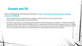 Canada and 5G
• Telus and Bell going with Nokia and Ericsson - https://www.cbc.ca/news/business/bce-5g-
ericsson-1.5594601
• The United States and Australia have forbidden telecom firms in those countries from
using Huawei components in their 5G networks.
• Canadian authorities are currently mulling whether to allow Huawei to participate in Canadian networks.
Canada's Public Safety Minister Bill Blair said in a statement to CBC News that the government is "taking
all security factors into account, including those from our allies and our security agencies. We will ensure
that our networks are kept secure and will take the appropriate decisions in due course."
 