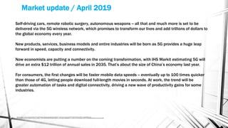 Market update / April 2019
Source https://www.industryweek.com/technology-and-iiot/how-5g-will-transform-way-we-live-and-work?NL=IW-07&Issue=IW-07_20190401_IW-
07_924&sfvc4enews=42&cl=article_3_b&utm_rid=CPG03000001519274&utm_campaign=33862&utm_medium=email&elq2=561179d660d84f3498aef759b16378fe
Self-driving cars, remote robotic surgery, autonomous weapons -- all that and much more is set to be
delivered via the 5G wireless network, which promises to transform our lives and add trillions of dollars to
the global economy every year.
New products, services, business models and entire industries will be born as 5G provides a huge leap
forward in speed, capacity and connectivity.
Now economists are putting a number on the coming transformation, with IHS Markit estimating 5G will
drive an extra $12 trillion of annual sales in 2035. That’s about the size of China’s economy last year.
For consumers, the first changes will be faster mobile data speeds -- eventually up to 100 times quicker
than those of 4G, letting people download full-length movies in seconds. At work, the trend will be
greater automation of tasks and digital connectivity, driving a new wave of productivity gains for some
industries.
 