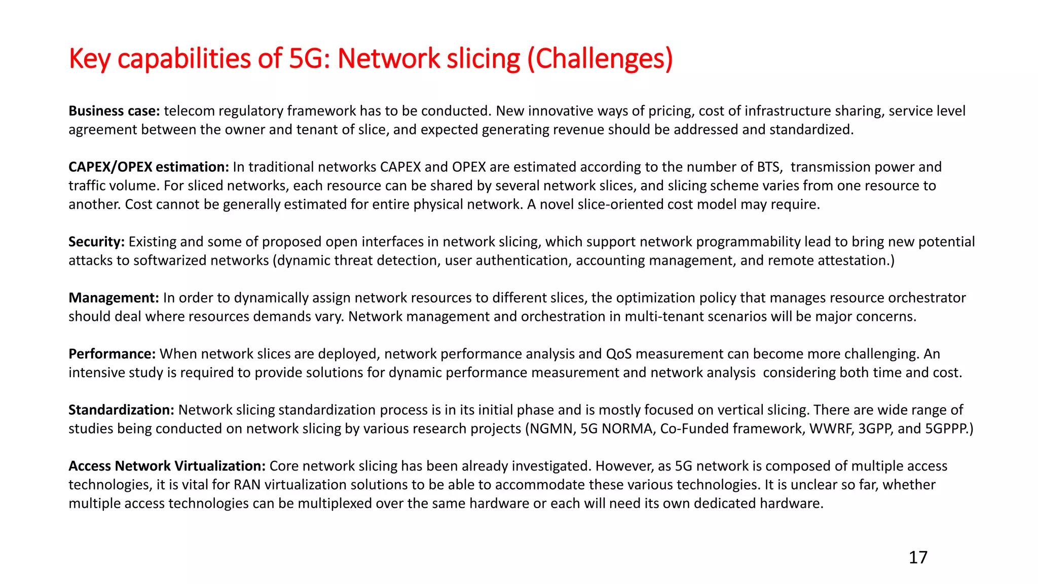 Key capabilities of 5G: Network slicing (Challenges)
17
Business case: telecom regulatory framework has to be conducted. New innovative ways of pricing, cost of infrastructure sharing, service level
agreement between the owner and tenant of slice, and expected generating revenue should be addressed and standardized.
CAPEX/OPEX estimation: In traditional networks CAPEX and OPEX are estimated according to the number of BTS, transmission power and
traffic volume. For sliced networks, each resource can be shared by several network slices, and slicing scheme varies from one resource to
another. Cost cannot be generally estimated for entire physical network. A novel slice-oriented cost model may require.
Security: Existing and some of proposed open interfaces in network slicing, which support network programmability lead to bring new potential
attacks to softwarized networks (dynamic threat detection, user authentication, accounting management, and remote attestation.)
Management: In order to dynamically assign network resources to different slices, the optimization policy that manages resource orchestrator
should deal where resources demands vary. Network management and orchestration in multi-tenant scenarios will be major concerns.
Performance: When network slices are deployed, network performance analysis and QoS measurement can become more challenging. An
intensive study is required to provide solutions for dynamic performance measurement and network analysis considering both time and cost.
Standardization: Network slicing standardization process is in its initial phase and is mostly focused on vertical slicing. There are wide range of
studies being conducted on network slicing by various research projects (NGMN, 5G NORMA, Co-Funded framework, WWRF, 3GPP, and 5GPPP.)
Access Network Virtualization: Core network slicing has been already investigated. However, as 5G network is composed of multiple access
technologies, it is vital for RAN virtualization solutions to be able to accommodate these various technologies. It is unclear so far, whether
multiple access technologies can be multiplexed over the same hardware or each will need its own dedicated hardware.
 