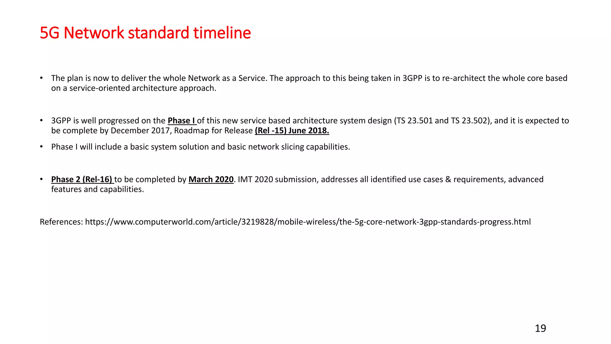 5G Network standard timeline
• The plan is now to deliver the whole Network as a Service. The approach to this being taken in 3GPP is to re-architect the whole core based
on a service-oriented architecture approach.
• 3GPP is well progressed on the Phase I of this new service based architecture system design (TS 23.501 and TS 23.502), and it is expected to
be complete by December 2017, Roadmap for Release (Rel -15) June 2018.
• Phase I will include a basic system solution and basic network slicing capabilities.
• Phase 2 (Rel‐16) to be completed by March 2020. IMT 2020 submission, addresses all identified use cases & requirements, advanced
features and capabilities.
References: https://www.computerworld.com/article/3219828/mobile-wireless/the-5g-core-network-3gpp-standards-progress.html
19
 