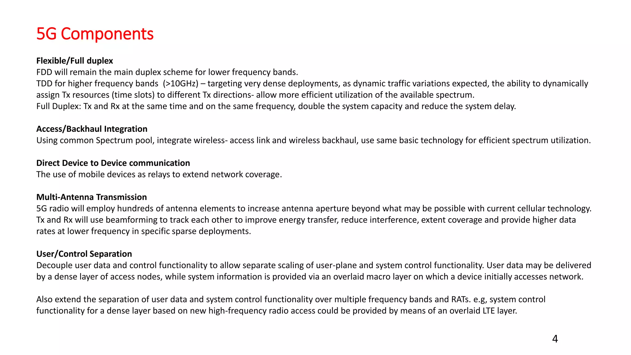 5G Components
4
Flexible/Full duplex
FDD will remain the main duplex scheme for lower frequency bands.
TDD for higher frequency bands (>10GHz) – targeting very dense deployments, as dynamic traffic variations expected, the ability to dynamically
assign Tx resources (time slots) to different Tx directions- allow more efficient utilization of the available spectrum.
Full Duplex: Tx and Rx at the same time and on the same frequency, double the system capacity and reduce the system delay.
Access/Backhaul Integration
Using common Spectrum pool, integrate wireless- access link and wireless backhaul, use same basic technology for efficient spectrum utilization.
Direct Device to Device communication
The use of mobile devices as relays to extend network coverage.
Multi-Antenna Transmission
5G radio will employ hundreds of antenna elements to increase antenna aperture beyond what may be possible with current cellular technology.
Tx and Rx will use beamforming to track each other to improve energy transfer, reduce interference, extent coverage and provide higher data
rates at lower frequency in specific sparse deployments.
User/Control Separation
Decouple user data and control functionality to allow separate scaling of user-plane and system control functionality. User data may be delivered
by a dense layer of access nodes, while system information is provided via an overlaid macro layer on which a device initially accesses network.
Also extend the separation of user data and system control functionality over multiple frequency bands and RATs. e.g, system control
functionality for a dense layer based on new high-frequency radio access could be provided by means of an overlaid LTE layer.
 