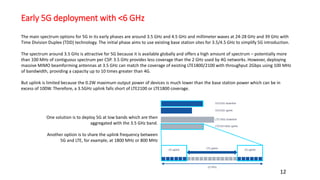 Early 5G deployment with <6 GHz
12
The main spectrum options for 5G in its early phases are around 3.5 GHz and 4.5 GHz and millimeter waves at 24-28 GHz and 39 GHz with
Time Division Duplex (TDD) technology. The initial phase aims to use existing base station sites for 3.5/4.5 GHz to simplify 5G introduction.
The spectrum around 3.5 GHz is attractive for 5G because it is available globally and offers a high amount of spectrum – potentially more
than 100 MHz of contiguous spectrum per CSP. 3.5 GHz provides less coverage than the 2 GHz used by 4G networks. However, deploying
massive MIMO beamforming antennas at 3.5 GHz can match the coverage of existing LTE1800/2100 with throughput 2Gbps using 100 MHz
of bandwidth, providing a capacity up to 10 times greater than 4G.
But uplink is limited because the 0.2W maximum output power of devices is much lower than the base station power which can be in
excess of 100W. Therefore, a 3.5GHz uplink falls short of LTE2100 or LTE1800 coverage.
One solution is to deploy 5G at low bands which are then
aggregated with the 3.5 GHz band.
Another option is to share the uplink frequency between
5G and LTE, for example, at 1800 MHz or 800 MHz
 
