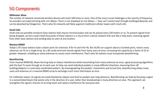 5G Components
3
Millimeter Wave
The number of network-connected wireless devices will reach 100 times or more. One of the most crucial challenges is the scarcity of frequency.
So providers are experimenting with mm Waves. There is one drawback to mm Waves — they can’t easily travel through buildings/obstacles and
can be absorbed by foliage/rain. That’s why 5G networks will likely augment traditional cellular towers with small cells.
Small Cells
Small cells are portable miniature base stations that require minimal power and can be placed every 250 meters or so. To prevent signals from
being dropped, carriers could install thousands of these stations in a city to form a dense network that acts like a relay team, receiving signals
from other base stations and sending data to users at any location.
Massive MIMO
Today’s LTE’s base stations have a dozen ports for antennas: 8 for Tx and 4 for Rx. But 5G BS can support about a hundred ports, means many
antennas can fit on a single array. So a BS could send and receive signals from many users at once, increasing the capacity by a factor of 22 or
greater. However, installing so many antennas to causes more interference. That’s why 5G stations must incorporate beamforming.
Beamforming
From massive MIMO BS, Beam forming help to reduce interference while transmitting from many antennas at once, signal-processing algorithms
plot the best Tx route through air to each user. So they can send individual packets in many different directions, bouncing them off
buildings/objects in a precisely coordinated pattern. By choreographing the packets’ movements and arrival time, beamforming allows many
users and antennas on a massive MIMO array to exchange much more information at once.
For millimeter waves: As signals are easily blocked by objects and tend to weaken over long distances. Beamforming can help by focusing a signal
in a concentrated beam that points only in the direction of a user, rather than broadcasting in many directions at once. This approach can
strengthen the signal’s chances of arriving intact and reduce interference for everyone else.
 