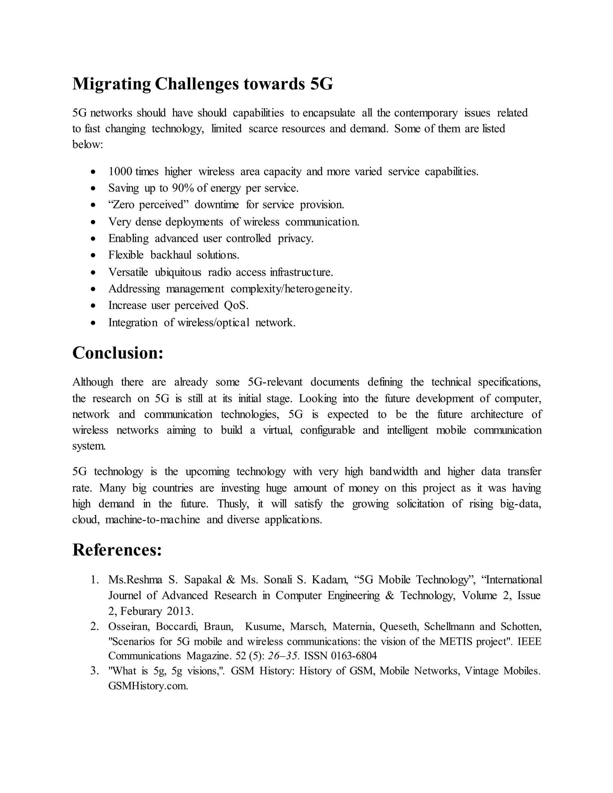Migrating Challenges towards 5G
5G networks should have should capabilities to encapsulate all the contemporary issues related
to fast changing technology, limited scarce resources and demand. Some of them are listed
below:
 1000 times higher wireless area capacity and more varied service capabilities.
 Saving up to 90% of energy per service.
 “Zero perceived” downtime for service provision.
 Very dense deployments of wireless communication.
 Enabling advanced user controlled privacy.
 Flexible backhaul solutions.
 Versatile ubiquitous radio access infrastructure.
 Addressing management complexity/heterogeneity.
 Increase user perceived QoS.
 Integration of wireless/optical network.
Conclusion:
Although there are already some 5G-relevant documents defining the technical specifications,
the research on 5G is still at its initial stage. Looking into the future development of computer,
network and communication technologies, 5G is expected to be the future architecture of
wireless networks aiming to build a virtual, configurable and intelligent mobile communication
system.
5G technology is the upcoming technology with very high bandwidth and higher data transfer
rate. Many big countries are investing huge amount of money on this project as it was having
high demand in the future. Thusly, it will satisfy the growing solicitation of rising big-data,
cloud, machine-to-machine and diverse applications.
References:
1. Ms.Reshma S. Sapakal & Ms. Sonali S. Kadam, “5G Mobile Technology”, “International
Journel of Advanced Research in Computer Engineering & Technology, Volume 2, Issue
2, Feburary 2013.
2. Osseiran, Boccardi, Braun, Kusume, Marsch, Maternia, Queseth, Schellmann and Schotten,
"Scenarios for 5G mobile and wireless communications: the vision of the METIS project". IEEE
Communications Magazine. 52 (5): 26–35. ISSN 0163-6804
3. "What is 5g, 5g visions,". GSM History: History of GSM, Mobile Networks, Vintage Mobiles.
GSMHistory.com.
 