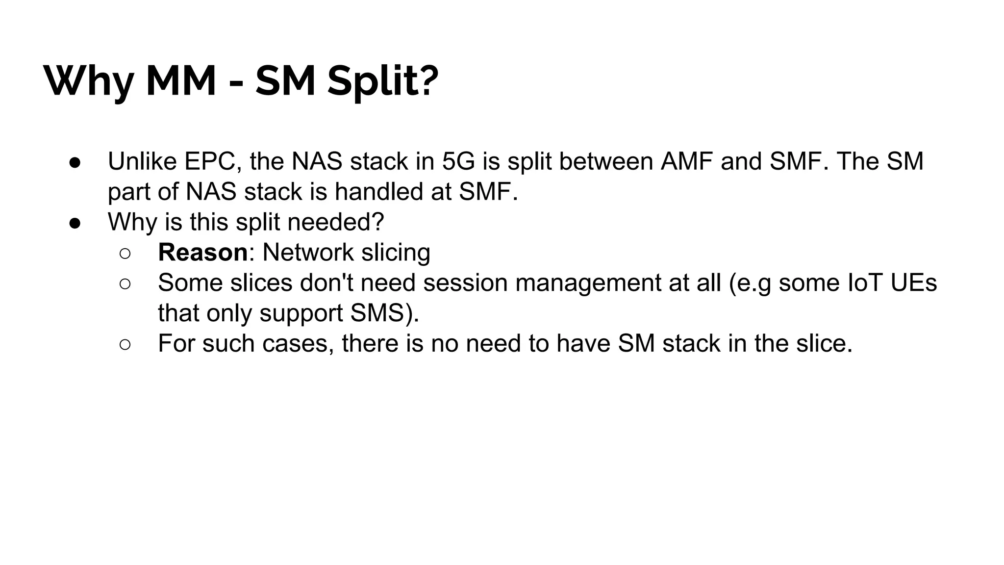 Why MM - SM Split?
● Unlike EPC, the NAS stack in 5G is split between AMF and SMF. The SM
part of NAS stack is handled at SMF.
● Why is this split needed?
○ Reason: Network slicing
○ Some slices don't need session management at all (e.g some IoT UEs
that only support SMS).
○ For such cases, there is no need to have SM stack in the slice.
 