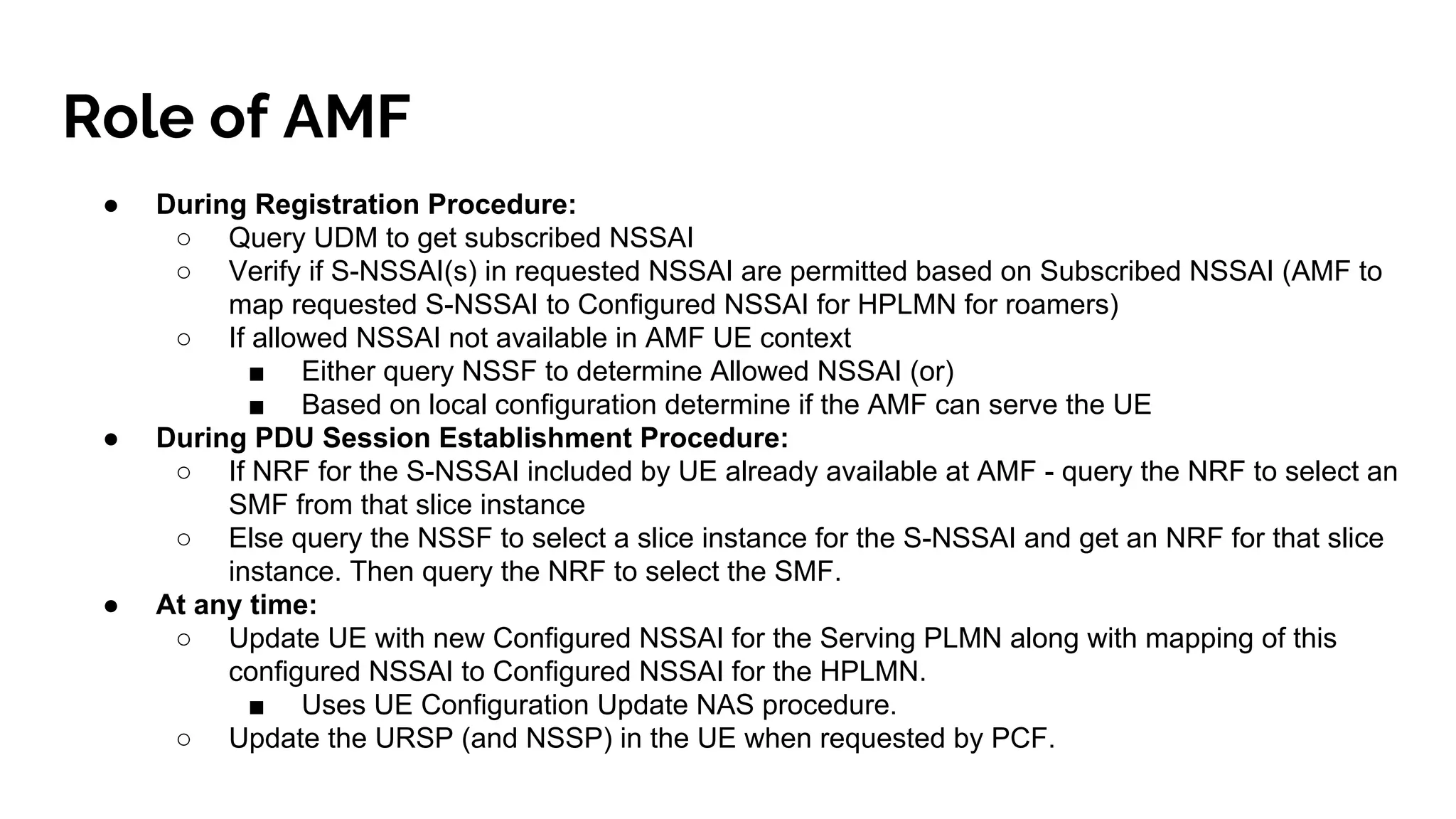 Role of AMF
● During Registration Procedure:
○ Query UDM to get subscribed NSSAI
○ Verify if S-NSSAI(s) in requested NSSAI are permitted based on Subscribed NSSAI (AMF to
map requested S-NSSAI to Configured NSSAI for HPLMN for roamers)
○ If allowed NSSAI not available in AMF UE context
■ Either query NSSF to determine Allowed NSSAI (or)
■ Based on local configuration determine if the AMF can serve the UE
● During PDU Session Establishment Procedure:
○ If NRF for the S-NSSAI included by UE already available at AMF - query the NRF to select an
SMF from that slice instance
○ Else query the NSSF to select a slice instance for the S-NSSAI and get an NRF for that slice
instance. Then query the NRF to select the SMF.
● At any time:
○ Update UE with new Configured NSSAI for the Serving PLMN along with mapping of this
configured NSSAI to Configured NSSAI for the HPLMN.
■ Uses UE Configuration Update NAS procedure.
○ Update the URSP (and NSSP) in the UE when requested by PCF.
 
