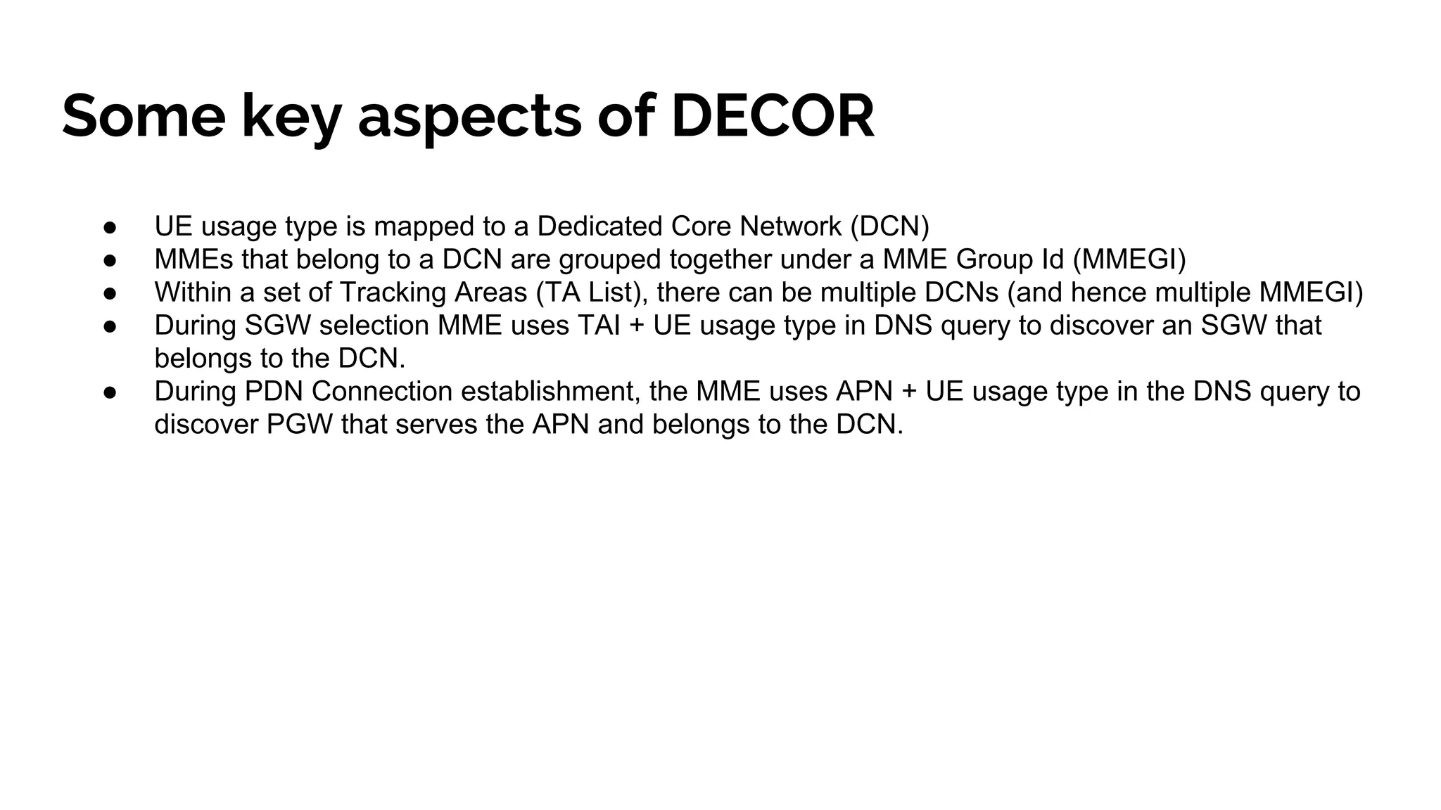 Some key aspects of DECOR
● UE usage type is mapped to a Dedicated Core Network (DCN)
● MMEs that belong to a DCN are grouped together under a MME Group Id (MMEGI)
● Within a set of Tracking Areas (TA List), there can be multiple DCNs (and hence multiple MMEGI)
● During SGW selection MME uses TAI + UE usage type in DNS query to discover an SGW that
belongs to the DCN.
● During PDN Connection establishment, the MME uses APN + UE usage type in the DNS query to
discover PGW that serves the APN and belongs to the DCN.
 