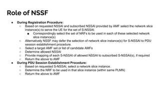 Role of NSSF
● During Registration Procedure:
○ Based on requested NSSAI and subscribed NSSAI provided by AMF select the n...