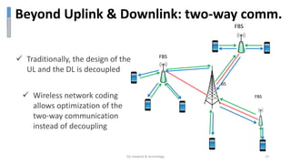  Wireless network coding
allows optimization of the
two-way communication
instead of decoupling
Beyond Uplink & Downlink: two-way comm.
FBS
FBS
FBS
BS
5G network & technology 13
 Traditionally, the design of the
UL and the DL is decoupled
 