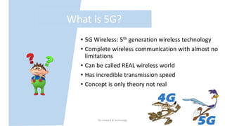 • 5G Wireless: 5th generation wireless technology
• Complete wireless communication with almost no
limitations
• Can be called REAL wireless world
• Has incredible transmission speed
• Concept is only theory not real
What is 5G?
5G network & technology 4
 