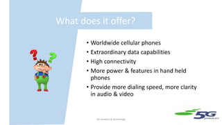 What does it offer?
• Worldwide cellular phones
• Extraordinary data capabilities
• High connectivity
• More power & features in hand held
phones
• Provide more dialing speed, more clarity
in audio & video
5G network & technology 5
 