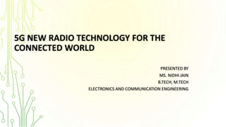5G NEW RADIO TECHNOLOGY FOR THE
CONNECTED WORLD
PRESENTED BY
MS. NIDHI JAIN
B.TECH, M.TECH
ELECTRONICS AND COMMUNICATION ENGINEERING
 