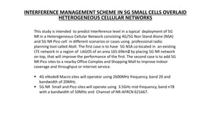 INTERFERENCE MANAGEMENT SCHEME IN 5G SMALL CELLS OVERLAID
HETEROGENEOUS CELLULAR NETWORKS
This study is intended to predict Interference level in a typical deployment of 5G
NR in a Heterogeneous Cellular Network consisting 4G/5G Non Stand Alone (NSA)
and 5G NR Pico cell in different scenarios or cases using professional radio
planning tool called Atoll. The first case is to have 5G NSA co-located in an existing
LTE network in a region of LAGOS of an area 165.69km2 by placing 5G NR network
on top, that will improve the performance of the first. The second case is to add 5G
NR Pico sites to a nearby Office Complex and Shopping Mall to improve Indoor
coverage and throughput or internet service.
 4G eNodeB Macro sites will operator using 2600MHz frequency, band 20 and
bandwidth of 20MHz.
 5G NR Small and Pico sites will operate using 3.5GHz mid-frequency, band n78
with a bandwidth of 50MHz and Channel of NR-AFRCN 621667.
 