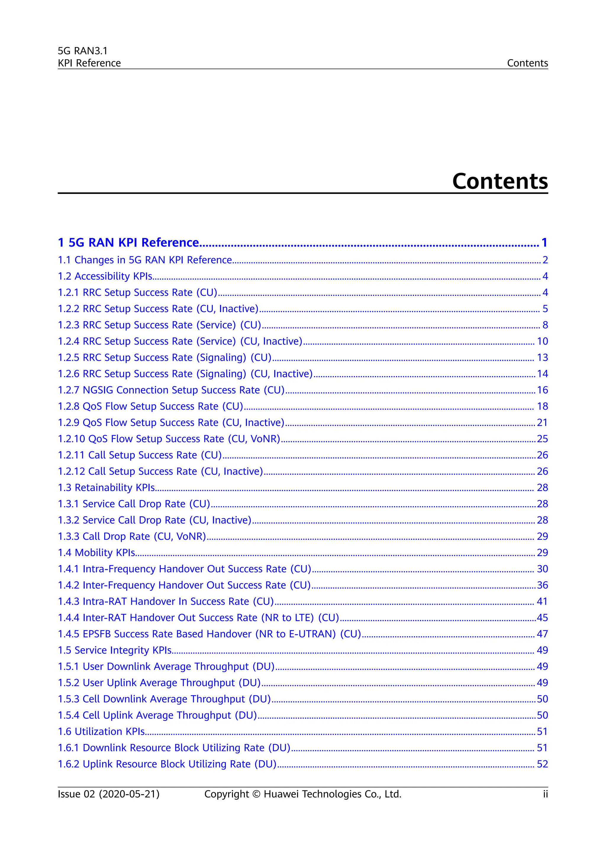 Contents
1 5G RAN KPI Reference............................................................................................................1
1.1 Changes in 5G RAN KPI Reference....................................................................................................................................2
1.2 Accessibility KPIs...................................................................................................................................................................... 4
1.2.1 RRC Setup Success Rate (CU).......................................................................................................................................... 4
1.2.2 RRC Setup Success Rate (CU, Inactive)........................................................................................................................ 5
1.2.3 RRC Setup Success Rate (Service) (CU)....................................................................................................................... 8
1.2.4 RRC Setup Success Rate (Service) (CU, Inactive)................................................................................................... 10
1.2.5 RRC Setup Success Rate (Signaling) (CU)................................................................................................................ 13
1.2.6 RRC Setup Success Rate (Signaling) (CU, Inactive)...............................................................................................14
1.2.7 NGSIG Connection Setup Success Rate (CU)...........................................................................................................16
1.2.8 QoS Flow Setup Success Rate (CU)............................................................................................................................ 18
1.2.9 QoS Flow Setup Success Rate (CU, Inactive)...........................................................................................................21
1.2.10 QoS Flow Setup Success Rate (CU, VoNR).............................................................................................................25
1.2.11 Call Setup Success Rate (CU)......................................................................................................................................26
1.2.12 Call Setup Success Rate (CU, Inactive).................................................................................................................... 26
1.3 Retainability KPIs.................................................................................................................................................................. 28
1.3.1 Service Call Drop Rate (CU)...........................................................................................................................................28
1.3.2 Service Call Drop Rate (CU, Inactive)......................................................................................................................... 28
1.3.3 Call Drop Rate (CU, VoNR)............................................................................................................................................ 29
1.4 Mobility KPIs...........................................................................................................................................................................29
1.4.1 Intra-Frequency Handover Out Success Rate (CU)............................................................................................... 30
1.4.2 Inter-Frequency Handover Out Success Rate (CU)................................................................................................36
1.4.3 Intra-RAT Handover In Success Rate (CU)............................................................................................................... 41
1.4.4 Inter-RAT Handover Out Success Rate (NR to LTE) (CU)....................................................................................45
1.4.5 EPSFB Success Rate Based Handover (NR to E-UTRAN) (CU).......................................................................... 47
1.5 Service Integrity KPIs........................................................................................................................................................... 49
1.5.1 User Downlink Average Throughput (DU)............................................................................................................... 49
1.5.2 User Uplink Average Throughput (DU)..................................................................................................................... 49
1.5.3 Cell Downlink Average Throughput (DU).................................................................................................................50
1.5.4 Cell Uplink Average Throughput (DU).......................................................................................................................50
1.6 Utilization KPIs.......................................................................................................................................................................51
1.6.1 Downlink Resource Block Utilizing Rate (DU)........................................................................................................ 51
1.6.2 Uplink Resource Block Utilizing Rate (DU).............................................................................................................. 52
5G RAN3.1
KPI Reference Contents
Issue 02 (2020-05-21) Copyright © Huawei Technologies Co., Ltd. ii
 