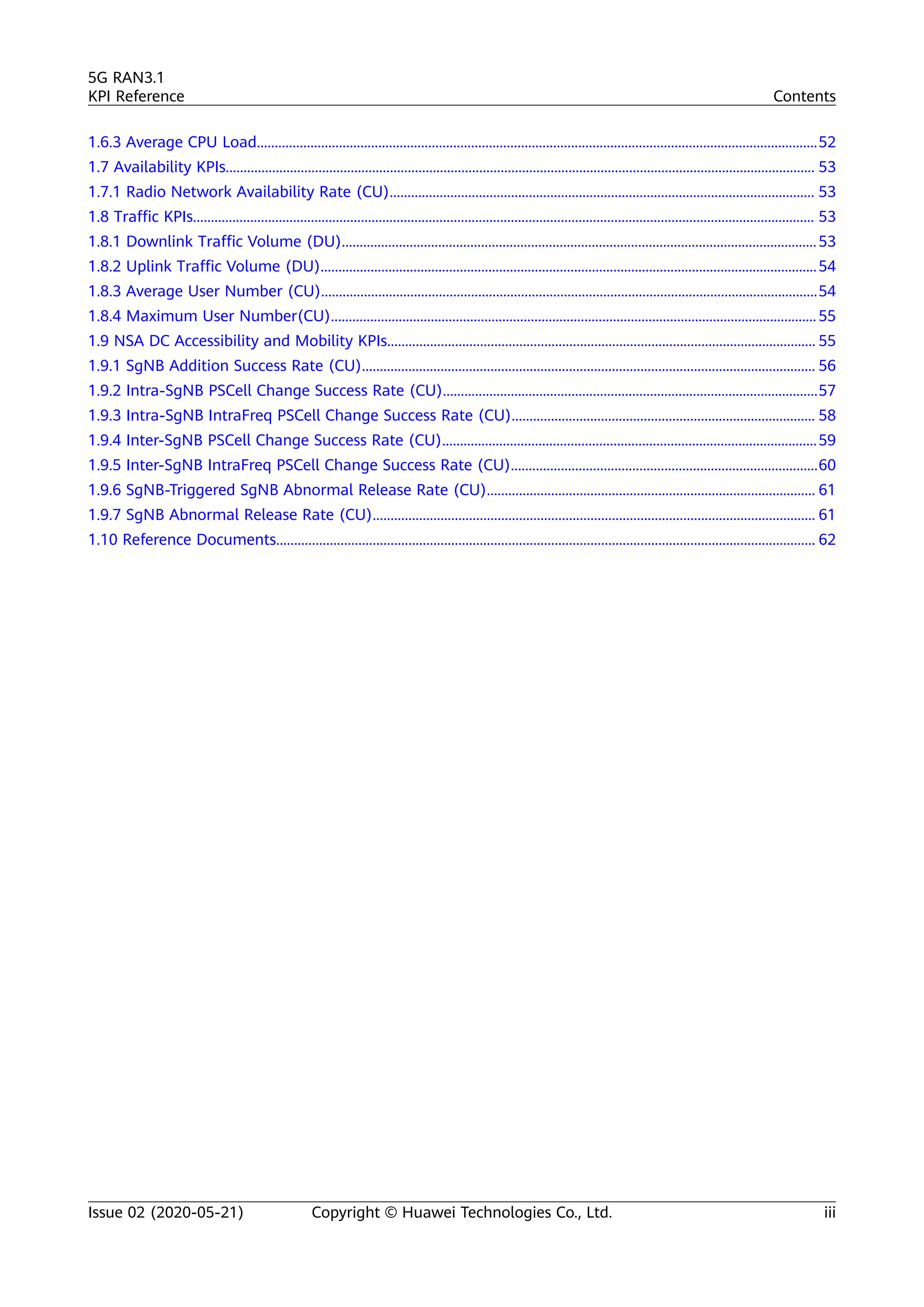 1.6.3 Average CPU Load.............................................................................................................................................................52
1.7 Availability KPIs..................................................................................................................................................................... 53
1.7.1 Radio Network Availability Rate (CU)....................................................................................................................... 53
1.8 Traffic KPIs.............................................................................................................................................................................. 53
1.8.1 Downlink Traffic Volume (DU).....................................................................................................................................53
1.8.2 Uplink Traffic Volume (DU)...........................................................................................................................................54
1.8.3 Average User Number (CU)...........................................................................................................................................54
1.8.4 Maximum User Number(CU)........................................................................................................................................ 55
1.9 NSA DC Accessibility and Mobility KPIs........................................................................................................................ 55
1.9.1 SgNB Addition Success Rate (CU)............................................................................................................................... 56
1.9.2 Intra-SgNB PSCell Change Success Rate (CU).........................................................................................................57
1.9.3 Intra-SgNB IntraFreq PSCell Change Success Rate (CU)..................................................................................... 58
1.9.4 Inter-SgNB PSCell Change Success Rate (CU).........................................................................................................59
1.9.5 Inter-SgNB IntraFreq PSCell Change Success Rate (CU)......................................................................................60
1.9.6 SgNB-Triggered SgNB Abnormal Release Rate (CU)............................................................................................ 61
1.9.7 SgNB Abnormal Release Rate (CU)............................................................................................................................ 61
1.10 Reference Documents....................................................................................................................................................... 62
5G RAN3.1
KPI Reference Contents
Issue 02 (2020-05-21) Copyright © Huawei Technologies Co., Ltd. iii
 