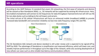 NR operations
According to the 3GPP Release 15 standard that covers 5G networking, the first wave of networks and devices
will be classed as Non-Standalone (NSA), i.e., 5G networks will be supported by existing 4G infrastructure. Here,
5G-enabled smartphones will connect to 5G frequencies for data-throughput improvements but will still use 4G
for non-data duties such as talking to the cell towers and servers.
The initial roll-out of 5G cellular infrastructure will focus on enhanced mobile broadband (eMBB) to provide
increased data-bandwidth and connection reliability via two new radio frequency ranges FR1 and FR2.
The 5G Standalone (SA) network and device standard is still under review and is expected to be signed-off by
3GPP by 2020. The advantage of Standalone is simplification and improved efficiency, which will lower cost, and
steadily improve performance in throughput up to the edge of the network, while also assisting development of
new cellular use cases such as ultra-reliable low latency communications (URLLC).
 
