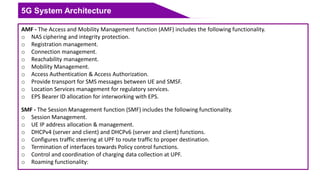 5G System Architecture
AMF - The Access and Mobility Management function (AMF) includes the following functionality.
o NAS ciphering and integrity protection.
o Registration management.
o Connection management.
o Reachability management.
o Mobility Management.
o Access Authentication & Access Authorization.
o Provide transport for SMS messages between UE and SMSF.
o Location Services management for regulatory services.
o EPS Bearer ID allocation for interworking with EPS.
SMF - The Session Management function (SMF) includes the following functionality.
o Session Management.
o UE IP address allocation & management.
o DHCPv4 (server and client) and DHCPv6 (server and client) functions.
o Configures traffic steering at UPF to route traffic to proper destination.
o Termination of interfaces towards Policy control functions.
o Control and coordination of charging data collection at UPF.
o Roaming functionality:
 