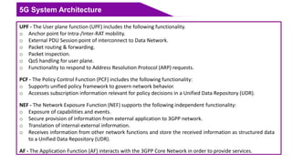 5G System Architecture
UPF - The User plane function (UPF) includes the following functionality.
o Anchor point for Intra-/Inter-RAT mobility.
o External PDU Session point of interconnect to Data Network.
o Packet routing & forwarding.
o Packet inspection.
o QoS handling for user plane.
o Functionality to respond to Address Resolution Protocol (ARP) requests.
PCF - The Policy Control Function (PCF) includes the following functionality:
o Supports unified policy framework to govern network behavior.
o Accesses subscription information relevant for policy decisions in a Unified Data Repository (UDR).
NEF - The Network Exposure Function (NEF) supports the following independent functionality:
o Exposure of capabilities and events.
o Secure provision of information from external application to 3GPP network.
o Translation of internal-external information.
o Receives information from other network functions and store the received information as structured data
to a Unified Data Repository (UDR).
AF - The Application Function (AF) interacts with the 3GPP Core Network in order to provide services.
 
