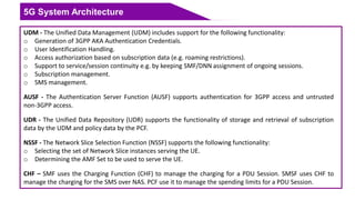 5G System Architecture
UDM - The Unified Data Management (UDM) includes support for the following functionality:
o Generation of 3GPP AKA Authentication Credentials.
o User Identification Handling.
o Access authorization based on subscription data (e.g. roaming restrictions).
o Support to service/session continuity e.g. by keeping SMF/DNN assignment of ongoing sessions.
o Subscription management.
o SMS management.
AUSF - The Authentication Server Function (AUSF) supports authentication for 3GPP access and untrusted
non-3GPP access.
UDR - The Unified Data Repository (UDR) supports the functionality of storage and retrieval of subscription
data by the UDM and policy data by the PCF.
NSSF - The Network Slice Selection Function (NSSF) supports the following functionality:
o Selecting the set of Network Slice instances serving the UE.
o Determining the AMF Set to be used to serve the UE.
CHF – SMF uses the Charging Function (CHF) to manage the charging for a PDU Session. SMSF uses CHF to
manage the charging for the SMS over NAS. PCF use it to manage the spending limits for a PDU Session.
 