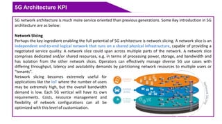 5G Architecture KPI
5G network architecture is much more service oriented than previous generations. Some Key introduction in 5G
architecture are as below:
Network Slicing
Perhaps the key ingredient enabling the full potential of 5G architecture is network slicing. A network slice is an
independent end-to-end logical network that runs on a shared physical infrastructure, capable of providing a
negotiated service quality. A network slice could span across multiple parts of the network. A network slice
comprises dedicated and/or shared resources, e.g. in terms of processing power, storage, and bandwidth and
has isolation from the other network slices. Operators can effectively manage diverse 5G use cases with
differing throughput, latency and availability demands by partitioning network resources to multiple users or
“tenants”.
Network slicing becomes extremely useful for
applications like the IoT where the number of users
may be extremely high, but the overall bandwidth
demand is low. Each 5G vertical will have its own
requirements. Costs, resource management and
flexibility of network configurations can all be
optimized with this level of customization.
 