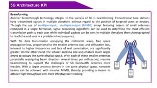 5G Architecture KPI
Beamforming
Another breakthrough technology integral to the success of 5G is beamforming. Conventional base stations
have transmitted signals in multiple directions without regard to the position of targeted users or devices.
Through the use of multiple-input, multiple-output (MIMO) arrays featuring dozens of small antennas
combined in a single formation, signal processing algorithms can be used to determine the most efficient
transmission path to each user while individual packets can be sent in multiple directions then choreographed
to reach the end user in a predetermined sequence.
With 5G data transmission occupying the millimeter wave, free space
propagation loss, proportional to the smaller antenna size, and diffraction loss,
inherent to higher frequencies and lack of wall penetration, are significantly
greater. On the other hand, the smaller antenna size also enables much larger
arrays to occupy the same physical space. With each of these smaller antennas
potentially reassigning beam direction several times per millisecond, massive
beamforming to support the challenges of 5G bandwidth becomes more
feasible. With a larger antenna density in the same physical space, narrower
beams can be achieved with massive MIMO, thereby providing a means to
achieve high throughput with more effective user tracking.
 