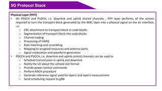 5G Protocol Stack
Physical Layer (PHY)
• On PDSCH and PUSCH, i.e. downlink and uplink shared channels , PHY layer performs all the actions
required to turn the transport block generated by the MAC layer into a physical signal on the air interface,
i.e.
o CRC attachment to transport block or code blocks
o Segmentation of transport block into code blocks
o Channel coding
o Processing of HARQ
o Rate matching and scrambling
o Mapping to assigned resources and antenna ports
o Signal modulation and waveform generation
• PDCCH and PUCCH, i.e. downlink and uplink control channels can be used to
o Schedule transmission in uplink and downlink
o Notify the UE about the utilized slot format
o Provide power control commands
o Perform RACH procedure
o Generate reference signal used for layer1 and layer3 measurement
o Send scheduling request to gNB
 