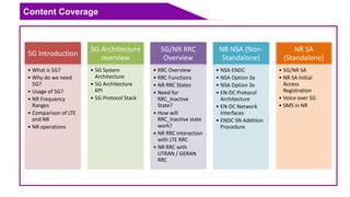 Content Coverage
5G Introduction
• What is 5G?
• Why do we need
5G?
• Usage of 5G?
• NR Frequency
Ranges
• Comparison of LTE
and NR
• NR operations
5G Architecture
overview
• 5G System
Architecture
• 5G Architecture
KPI
• 5G Protocol Stack
5G/NR RRC
Overview
• RRC Overview
• RRC Functions
• NR RRC States
• Need for
RRC_Inactive
State?
• How will
RRC_Inactive state
work?
• NR RRC Interaction
with LTE RRC
• NR RRC with
UTRAN / GERAN
RRC
NR NSA (Non-
Standalone)
• NSA ENDC
• NSA Option 3a
• NSA Option 3x
• EN-DC Protocol
Architecture
• EN-DC Network
Interfaces
• ENDC SN Addition
Procedure
NR SA
(Standalone)
• 5G/NR SA
• NR SA Initial
Access
Registration
• Voice over 5G
• SMS in NR
 