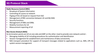 5G Protocol Stack
Radio Resource Control (RRC)
• Broadcast of System Information
• Controlling UE access to network
• Paging of the UE based on request from 5GC
• Management of RRC connection between UE and NG-RAN
• Security functions
• Management of SRBs and DRBs
• Mobility functions for UE
• Measurement reporting of UE
Non Access Stratum (NAS)
Its termination points are UE on one side and AMF on the other. Used to provide core network control :
• Managing mobility of UE including procedures for authentication and identification
• Session management for establishment and maintenance of data connectivity
• NAS transport procedure for support of transport messages related to applications such as, SMS, LPP, 5G
system session management
 