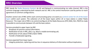 RRC Overview
RRC stands for Radio Resource Control. As UE and Network is communicating via radio channel, RRC is the
common language understood by both network and UE. RRC is the control mechanism used by parties to reach
agreement on common configurations.
Another central role of RRC within each communicating party is to work as a control center for all of the lower
layers within each system. The collection of all the lower layers within UE or base station is called 'Radio
Resource'. The major role of RRC is to control (configure) all the Radio Resources (PHY, MAC, RLC, PDCP) to make
it possible to communicate between UE and the base station.
Services provided to upper layers by RRC
• Broadcast of common control information;
• Notification of UEs in RRC_IDLE, e.g. about a mobile terminating call;
• Notification of UEs about ETWS and/or CMAS
• Transfer of dedicated signaling.
Services expected from lower layers
• Integrity protection, ciphering and loss-less in-sequence delivery of information without duplication;
 