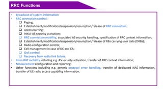 RRC Functions
• Broadcast of system information
• RRC connection control:
 Paging;
 Establishment/modification/suspension/resumption/release of RRC connection;
 Access barring;
 Initial AS security activation;
 RRC connection mobility, associated AS security handling, specification of RRC context information;
 Establishment/modification/suspension/resumption/release of RBs carrying user data (DRBs);
 Radio configuration control;
 Cell management in case of DC and CA;
 QoS control
 Recovery from radio link failure.
• Inter-RAT mobility including e.g. AS security activation, transfer of RRC context information;
• Measurement configuration and reporting:
• Other functions including e.g. generic protocol error handling, transfer of dedicated NAS information,
transfer of UE radio access capability information.
 