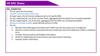 NR RRC States
RRC_CONNECTED:
• The UE stores the AS context;
• Transfer of unicast data to/from UE;
• At lower layers, the UE may be configured with a UE specific DRX;
• For UEs supporting CA, use of one or more SCells, aggregated with the SpCell, for increased bandwidth;
• For UEs supporting DC, use of one SCG, aggregated with the MCG, for increased bandwidth;
• Network controlled mobility within NR and to/from E-UTRA;
• The UE:
a. Monitors Short Messages transmitted with P-RNTI over DCI (see clause 6.5), if configured;
b. Monitors control channels associated with the shared data channel to determine if data is scheduled
for it;
c. Provides channel quality and feedback information;
d. Performs neighboring cell measurements and measurement reporting;
e. Acquires system information.
 