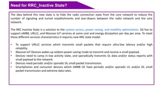 Need for RRC_Inactive State?
The idea behind this new state is to hide the radio connection state from the core network to reduce the
number of signaling and tunnel establishments and tear-downs between the radio network and the core
network.
The RRC Inactive State is a solution to the system access, power saving, and mobility optimization. 5G has to
support eMBB, URLLC, and Massive IoT services at same cost and energy dissipation per day per area. To meet
these different services characteristics it requires new RRC state model.
• To support URLLC services which transmits small packets that require ultra-low latency and/or high
reliability
• Massive IoT Devices wakes up seldom power saving mode to transmit and receive a small payload.
• Devices need to camp in low activity state, and sporadically transmits UL data and/or status reports with
small payload to the network.
• Devices need periodic and/or sporadic DL small packet transmission.
• Smartphones and consumer devices which eMBB UE have periodic and/or sporadic UL and/or DL small
packet transmission and extreme data rates.
 