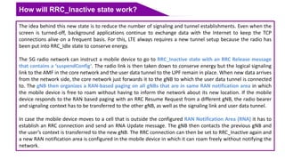 How will RRC_Inactive state work?
The idea behind this new state is to reduce the number of signaling and tunnel establishments. Even when the
screen is turned-off, background applications continue to exchange data with the Internet to keep the TCP
connections alive on a frequent basis. For this, LTE always requires a new tunnel setup because the radio has
been put into RRC_Idle state to conserve energy.
The 5G radio network can instruct a mobile device to go to RRC_Inactive state with an RRC Release message
that contains a ‘suspendConfig’. The radio link is then taken down to conserve energy but the logical signaling
link to the AMF in the core network and the user data tunnel to the UPF remain in place. When new data arrives
from the network side, the core network just forwards it to the gNB to which the user data tunnel is connected
to. The gNB then organizes a RAN-based paging on all gNBs that are in same RAN notification area in which
the mobile device is free to roam without having to inform the network about its new location. If the mobile
device responds to the RAN based paging with an RRC Resume Request from a different gNB, the radio bearer
and signaling context has to be transferred to the other gNB, as well as the signaling link and user data tunnel.
In case the mobile device moves to a cell that is outside the configured RAN Notification Area (RNA) it has to
establish an RRC connection and send an RNA Update message. The gNB then contacts the previous gNB and
the user’s context is transferred to the new gNB. The RRC connection can then be set to RRC_Inactive again and
a new RAN notification area is configured in the mobile device in which it can roam freely without notifying the
network.
 