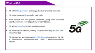 What is 5G?
• 5G is the fifth generation technology standard for cellular networks
• 5G is also known as NR stands for New Radio
• New network will have greater bandwidth, giving faster download
speeds, eventually up to 10 gigabits per second (Gbps).
• 5G will use mmWave for high bandwidth signal.
• 5G will have two versions, namely, SA (Standalone 5G) and NSA (non-
standalone 5G)
• 5G standard are also known as IMT-2020 Standard as raised by the ITU-
R (International Telecommunication Union - Radiocommunication
Sector)
 