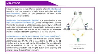 NSA EN-DC
5G can be deployed in two different options, where SA (standalone)
consist of only one generation of radio access technology and NSA
(non-standalone) consist of two generations of radio access
technologies (4G LTE and 5G).
Multi-Radio Dual Connectivity (MR-DC) is a generalization of the
Intra-E-UTRA Dual Connectivity (DC), where a multiple Rx/Tx capable
UE may be configured to utilize resources provided by two different
nodes. One node acts as the MN (Master Node) and the other as the
SN (Secondary node). The MN and SN are connected via a network
interface and at least the MN is connected to the core network.
E-UTRAN supports MR-DC via E-UTRA-NR Dual Connectivity (EN-DC),
in which UE is connected to one eNB that acts as a MN and one en-
gNB that acts as a SN. The eNB is connected to the EPC via the S1
interface and to the en-gNB via the X2 interface. The en-gNB might
also be connected to the EPC via the S1-U interface. UE is
communicating with both eNB abd gNB but all those (signaling and
data) are going through LTE core network.
ENDC Architecture
 