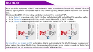 NSA EN-DC
For a successful deployment of EN-DC the 4G network needs to support dual connectivity between E-UTRAN
and NR. Typically the 4G radio will be used to carry control signalling while NR and/or LTE will be used for user
data.
The standardised NSA EPC networking architecture includes three variants of NSA,
• In the Option 3 networking mode, the X2 interface traffic between eNB and gNB has NSA user plane traffic.
• In the Option 3a networking mode, there is only control plane traffic in the X2 interface.
• In the Option 3x networking mode, there is a little LTE user plane traffic in the X2 interface.
3x variant has low impact on EPC and enables data to route directly to the NR gNB to avoid excessive user
plane load on the existing LTE eNB. From the perspective of the impact on the existing network, the Option 3x is
relatively small and has become the mainstream choice for NSA networking.
 