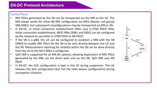 EN-DC Protocol Architecture
Control Plane
• RRC PDUs generated by the SN can be transported via the MN to the UE. The
MN always sends the initial SN RRC configuration via MCG (Master cell group)
SRB (SRB1), but subsequent reconfigurations may be transported via MN or SN.
• In EN-DC, at initial connection establishment SRB1 uses E-UTRA PDCP. After
initial connection establishment, MCG SRBs (SRB1 and SRB2) can be configured
by the network to use either E-UTRA PDCP or NR PDCP.
• If the SN is a gNB, the UE can be configured to establish a SRB with the SN
(SRB3) to enable RRC PDUs for the SN to be sent directly between the UE and
the SN. Measurement reporting for mobility within the SN can be done directly
from the UE to the SN if SRB3 is configured.
• Split SRB is supported for all MR-DC options, allowing duplication of RRC PDUs
generated by the MN, via the direct path and via the SN. Split SRB uses NR
PDCP.
• In EN-DC, the SCG configuration is kept in the UE during suspension. The UE
releases the SCG configuration (but not the radio bearer configuration) during
resumption initiation.
Uu
SgNB
NR RRC
Uu
X2-C
MeNB
RRC
UE
RRC
(MeNB
state)
S1
 