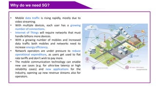 Why do we need 5G?
• Mobile data traffic is rising rapidly, mostly due to
video streaming.
• With multiple devices, each user has a growing
number of connections.
• Internet of Things will require networks that must
handle billions more devices.
• With a growing number of mobiles and increased
data traffic both mobiles and networks need to
increase energy efficiency.
• Network operators are under pressure to reduce
operational expenditure, as users get used to flat
rate tariffs and don't wish to pay more.
• The mobile communication technology can enable
new use cases (e.g. for ultra-low latency or high
reliability cases) and new applications for the
industry, opening up new revenue streams also for
operators.
 