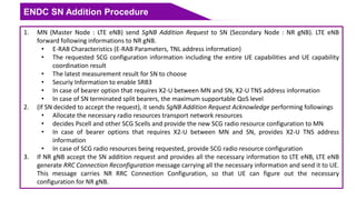 ENDC SN Addition Procedure
1. MN (Master Node : LTE eNB) send SgNB Addition Request to SN (Secondary Node : NR gNB). LTE eNB
forward following informations to NR gNB.
• E-RAB Characteristics (E-RAB Parameters, TNL address information)
• The requested SCG configuration information including the entire UE capabilities and UE capability
coordination result
• The latest measurement result for SN to choose
• Securiy Information to enable SRB3
• In case of bearer option that requires X2-U between MN and SN, X2-U TNS address information
• In case of SN terminated split bearers, the maximum supportable QoS level
2. (If SN decided to accept the request), it sends SgNB Addition Request Acknowledge performing followings
• Allocate the necessary radio resources transport network resources
• decides Pscell and other SCG Scells and provide the new SCG radio resource configuration to MN
• In case of bearer options that requires X2-U between MN and SN, provides X2-U TNS address
information
• In case of SCG radio resources being requested, provide SCG radio resource configuration
3. If NR gNB accept the SN addition request and provides all the necessary information to LTE eNB, LTE eNB
generate RRC Connection Reconfiguration message carrying all the necessary information and send it to UE.
This message carries NR RRC Connection Configuration, so that UE can figure out the necessary
configuration for NR gNB.
 