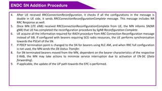 ENDC SN Addition Procedure
4. After UE received RRCConnectionReconfiguration, it checks if all the configurations in the message is
doable in UE side, it sends RRCConnectionReconfigurationComplete message. This message includes NR
RRC Response as well.
5. Once MN (LTE eNB) received RRCConnectionReconfigurationComplete from UE, the MN informs SN(NR
gNB) that UE has completed the reconfiguration procedure by SgNB Reconfiguration Complete.
6. UE acquire all the information required for RACH procedure from RRC Connection Reconfiguration message
instead of SIB. If configured with bearers requiring SCG radio resources, the UE performs synchronisation
towards the PSCell of the SN.
7. If PDCP termination point is changed to the SN for bearers using RLC AM, and when RRC full configuration
is not used, the MN sends the SN Status Transfer.
8. For SN terminated bearers moved from the MN, dependent on the bearer characteristics of the respective
E-RAB, the MN may take actions to minimize service interruption due to activation of EN-DC (Data
forwarding).
9. If applicable, the update of the UP path towards the EPC is performed.
 