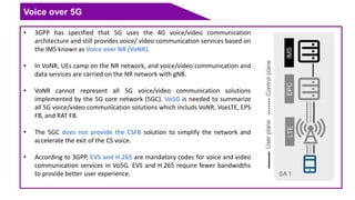 Voice over 5G
• 3GPP has specified that 5G uses the 4G voice/video communication
architecture and still provides voice/ video communication services based on
the IMS known as Voice over NR (VoNR).
• In VoNR, UEs camp on the NR network, and voice/video communication and
data services are carried on the NR network with gNB.
• VoNR cannot represent all 5G voice/video communication solutions
implemented by the 5G core network (5GC). Vo5G is needed to summarize
all 5G voice/video communication solutions which includs VoNR, VoeLTE, EPS
FB, and RAT FB.
• The 5GC does not provide the CSFB solution to simplify the network and
accelerate the exit of the CS voice.
• According to 3GPP, EVS and H.265 are mandatory codec for voice and video
communication services in Vo5G. EVS and H.265 require fewer bandwidths
to provide better user experience.
 