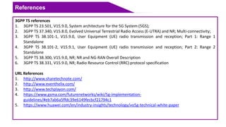 References
3GPP TS references
1. 3GPP TS 23.501, V15.9.0, System architecture for the 5G System (5GS);
2. 3GPP TS 37.340, V15.8.0, Evolved Universal Terrestrial Radio Access (E-UTRA) and NR; Multi-connectivity;
3. 3GPP TS 38.101-1, V15.9.0, User Equipment (UE) radio transmission and reception; Part 1: Range 1
Standalone
4. 3GPP TS 38.101-2, V15.9.1, User Equipment (UE) radio transmission and reception; Part 2: Range 2
Standalone
5. 3GPP TS 38.300, V15.9.0, NR; NR and NG-RAN Overall Description
6. 3GPP TS 38.331, V15.9.0, NR; Radio Resource Control (RRC) protocol specification
URL References
1. http://www.sharetechnote.com/
2. http://www.eventhelix.com/
3. http://www.techplayon.com/
4. https://www.gsma.com/futurenetworks/wiki/5g-implementation-
guidelines/#eb7ab6a5ffdc39e6149fecbcf21794c1
5. https://www.huawei.com/en/industry-insights/technology/vo5g-technical-white-paper
 