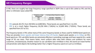 NR Frequency Ranges
In NR, there are roughly two large frequency range specified in 3GPP. One is sub 6 Ghz called as FR1 and the
other is millimeter wave called FR2.
• FR1 extends 4G LTE, from 450 MHz to 6,000 MHz. These bands are specified from 1 to 255.
• FR2 is at a much higher frequency 24,250 MHz (~24GHz) to 52,600 MHz (~52GHz). These bands are
specified from 257 to 511.
The frequency bands in FR1 utilize many of the same frequency bands as those used for 4GMid-band spectrum.
They can provides faster speeds and lower latency than LTE bands. Expect peak speeds up to 1Gbps on FR1-
band spectrum. FR1 sub-6GHz bands are extremely effective in providing coverage and have capacity for a wide
range of 5G use cases. That means faster, more uniform data rates both indoors and outdoors for more
customers, simultaneously. Another reason to use sub-6GHz over mmWave is that, this band can travel farther
and penetrate solid objects like buildings better than a higher frequency spectrum such as mmWave.
 