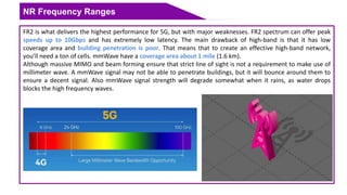 NR Frequency Ranges
FR2 is what delivers the highest performance for 5G, but with major weaknesses. FR2 spectrum can offer peak
speeds up to 10Gbps and has extremely low latency. The main drawback of high-band is that it has low
coverage area and building penetration is poor. That means that to create an effective high-band network,
you’ll need a ton of cells. mmWave have a coverage area about 1 mile (1.6 km).
Although massive MIMO and beam forming ensure that strict line of sight is not a requirement to make use of
millimeter wave. A mmWave signal may not be able to penetrate buildings, but it will bounce around them to
ensure a decent signal. Also mmWave signal strength will degrade somewhat when it rains, as water drops
blocks the high frequency waves.
 